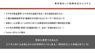 異 常 検 知 っ て 結 構 身 近 な ん で す よ
• スマホの高温異常（スマホ内の温度がある一定の温度を超えたら）
• 工場の機械故障予知（機械の中の様々なセンサーデータをもちいて）
• 迷惑メール分類（メールの中に出てくる単語別の出現頻度で異常度を定義）
• ナビの渋滞情報（衛星で交通量を図って，ある一定量を超えたら…）
• Twitter のトレンド検出
簡単な発想ではあるが，
ビジネス的にも必要とされる応用例がたくさんある！(原始的な人工知能と似ている)
 