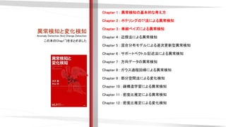 異常検知と変化検知
Anomaly Detection And Change Detection
Chapter 1 : 異常検知の基本的な考え方
Chapter 2 : ホテリングのT2法による異常検知
Chapter 3 : 単純ベイズによる異常検知
Chapter 4 : 近傍法による異常検知
Chapter 5 : 混合分布モデルによる逐次更新型異常検知
Chapter 6 : サポートベクトル記述法による異常検知
Chapter 7 : 方向データの異常検知
Chapter 8 : ガウス過程回帰による異常検知
Chapter 9 : 部分空間法による変化検知
Chapter 10 : 疎構造学習による異常検知
Chapter 11 : 密度比推定による異常検知
Chapter 12 : 密度比推定による変化検知
この本のChap1~3をまとめました
 