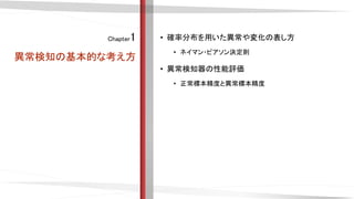 Chapter1
異常検知の基本的な考え方
• 確率分布を用いた異常や変化の表し方
• ネイマン・ピアソン決定則
• 異常検知器の性能評価
• 正常標本精度と異常標本精度
 
