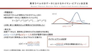 異 常 ラ ベ ル 付 き デ ー タ に お け る ネ イ マ ン ・ ピ ア ソ ン 決 定 則
N e y m a n - P e a r s o n D e c i s i o n R u l e i n S u p e r v i s e d A n o m a l y D e t e c t i o n
<問題設定>
M次元のベクトル𝒙が,異常かどうかのラベル𝑦 と共に
N個の訓練データ𝒟として観測されていたとする．
𝒟 = 𝒙 1
, 𝑦 1
, 𝒙 2
, 𝑦 2
, … … , 𝒙 𝑛
, 𝑦 𝑛
この時，新たに観測された𝒙’が異常かどうかを判別したい
<考え方>
訓練データ𝒟より，異常時と正常時それぞれの確率分布を得る.
𝑝(𝒙′
|𝑦 = 0, 𝒟)よりも𝑝(𝒙′
|𝑦 = 1, 𝒟)の方が優勢であれば異常
と判定するので異常度𝑎 𝒙′
を以下のように定義する
𝑎 𝒙′ = ln
𝑝(𝒙′|𝑦 = 1, 𝒟)
𝑝(𝒙′|𝑦 = 0, 𝒟)
*ちなみにこの異常度の定義は，ある一定の正答率においてヒット率を最大にする
ネイマン・ピアソン決定則
𝑎 𝒙′
= ln
𝑝(𝒙′|𝑦=1,𝒟)
𝑝(𝒙′|𝑦=0,𝒟)
が所定の閾値を超えたら𝑦 = 1
𝒙’
𝑝(𝒙′
|𝑦 = 0, 𝒟)
𝑝(𝒙′
|𝑦 = 1, 𝒟)
イメージ
 