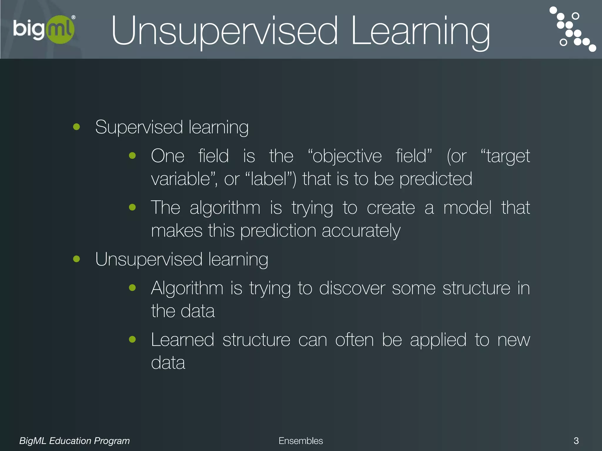 BigML Education Program 3Ensembles
Unsupervised Learning
• Supervised learning
• One ﬁeld is the “objective ﬁeld” (or “target
variable”, or “label”) that is to be predicted
• The algorithm is trying to create a model that
makes this prediction accurately
• Unsupervised learning
• Algorithm is trying to discover some structure in
the data
• Learned structure can often be applied to new
data
 