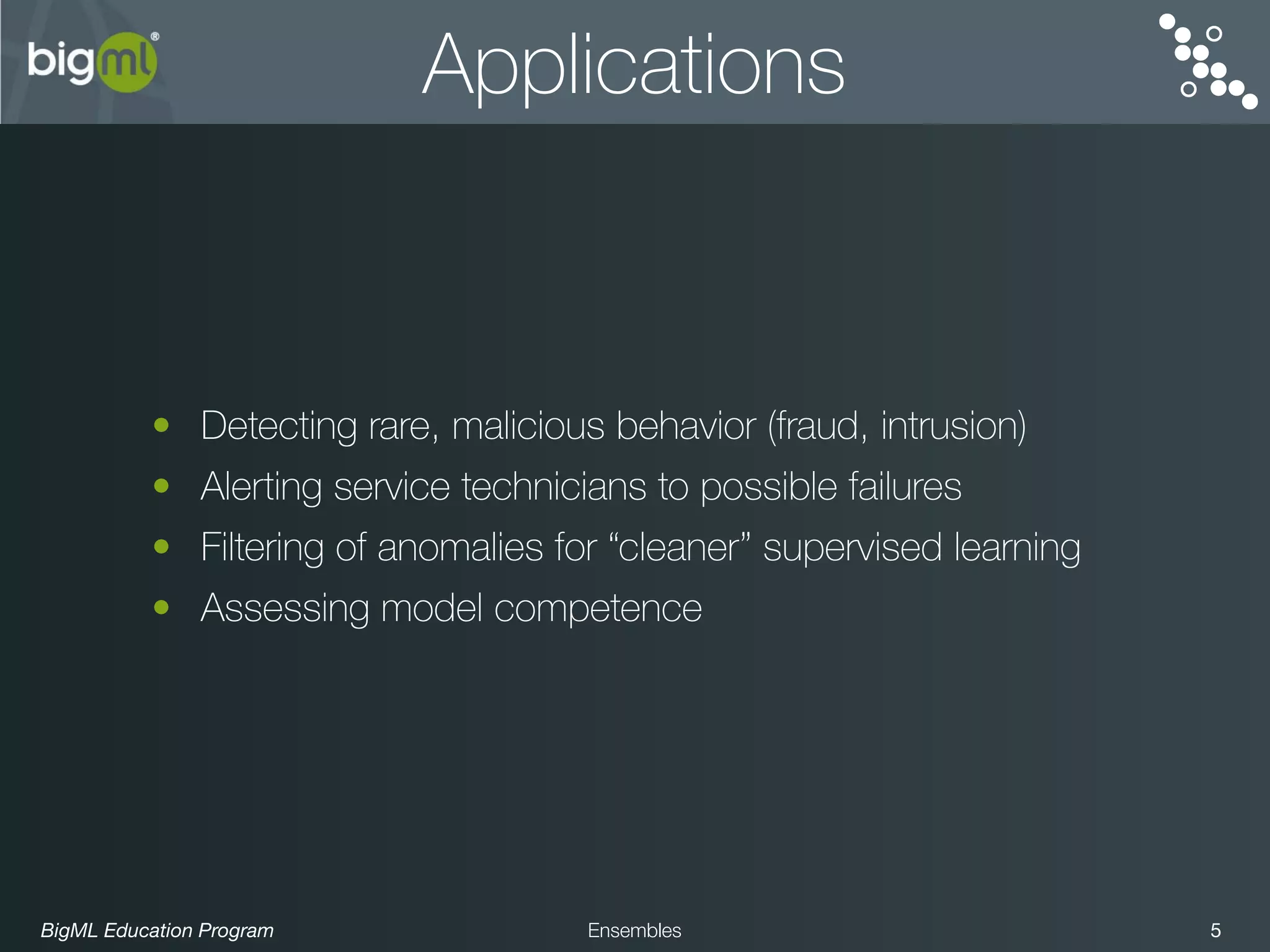 BigML Education Program 5Ensembles
Applications
• Detecting rare, malicious behavior (fraud, intrusion)
• Alerting service technicians to possible failures
• Filtering of anomalies for “cleaner” supervised learning
• Assessing model competence
 