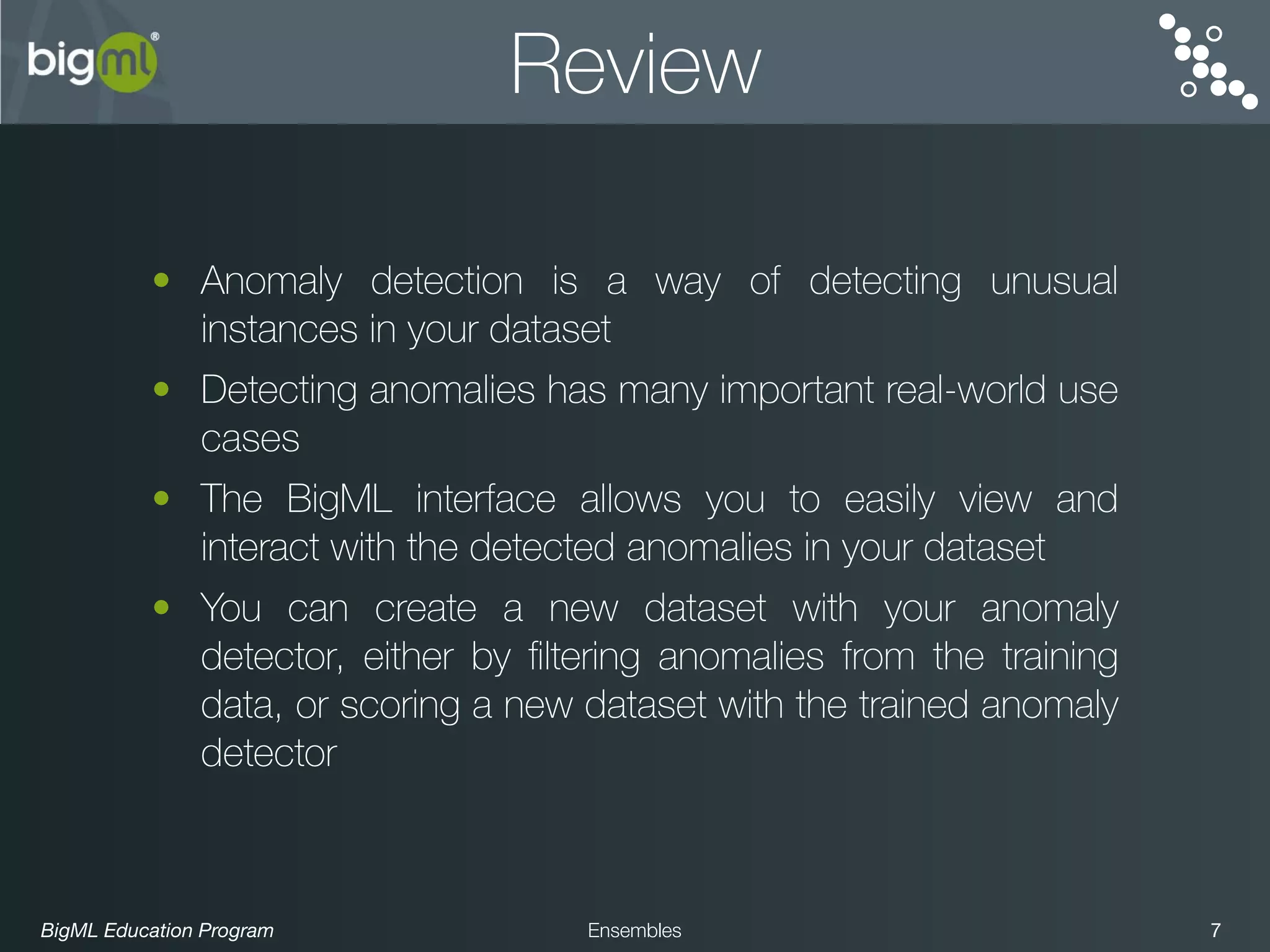 BigML Education Program 7Ensembles
Review
• Anomaly detection is a way of detecting unusual
instances in your dataset
• Detecting anomalies has many important real-world use
cases
• The BigML interface allows you to easily view and
interact with the detected anomalies in your dataset
• You can create a new dataset with your anomaly
detector, either by ﬁltering anomalies from the training
data, or scoring a new dataset with the trained anomaly
detector
 
