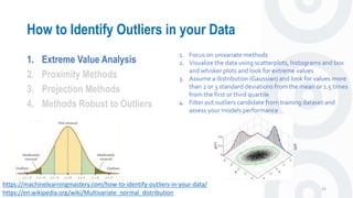 How to Identify Outliers in your Data
25
1. Extreme Value Analysis
2. Proximity Methods
3. Projection Methods
4. Methods Robust to Outliers
https://machinelearningmastery.com/how-to-identify-outliers-in-your-data/
1. Focus on univariate methods
2. Visualize the data using scatterplots, histograms and box
and whisker plots and look for extreme values
3. Assume a distribution (Gaussian) and look for values more
than 2 or 3 standard deviations from the mean or 1.5 times
from the first or third quartile
4. Filter out outliers candidate from training dataset and
assess your models performance
https://en.wikipedia.org/wiki/Multivariate_normal_distribution
 
