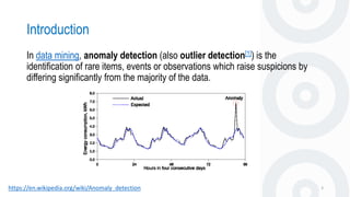 Introduction
3https://en.wikipedia.org/wiki/Anomaly_detection
In data mining, anomaly detection (also outlier detection[1]) is the
identification of rare items, events or observations which raise suspicions by
differing significantly from the majority of the data.
 