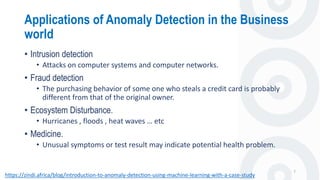 Applications of Anomaly Detection in the Business
world
7
• Intrusion detection
• Attacks on computer systems and computer networks.
• Fraud detection
• The purchasing behavior of some one who steals a credit card is probably
different from that of the original owner.
• Ecosystem Disturbance.
• Hurricanes , floods , heat waves … etc
• Medicine.
• Unusual symptoms or test result may indicate potential health problem.
https://zindi.africa/blog/introduction-to-anomaly-detection-using-machine-learning-with-a-case-study
 