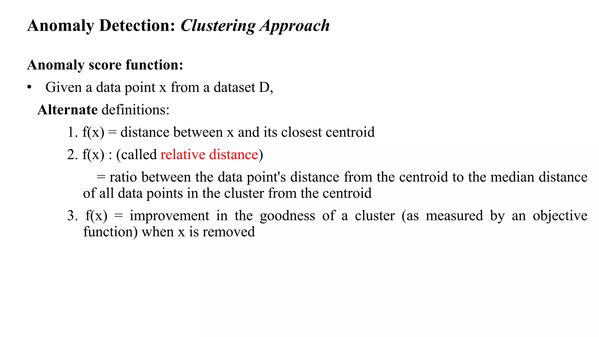 Anomaly Detection: Clustering Approach
Anomaly score function:
• Given a data point x from a dataset D,
Alternate definitions:
1. f(x) = distance between x and its closest centroid
2. f(x) : (called relative distance)
= ratio between the data point's distance from the centroid to the median distance
of all data points in the cluster from the centroid
3. f(x) = improvement in the goodness of a cluster (as measured by an objective
function) when x is removed
 