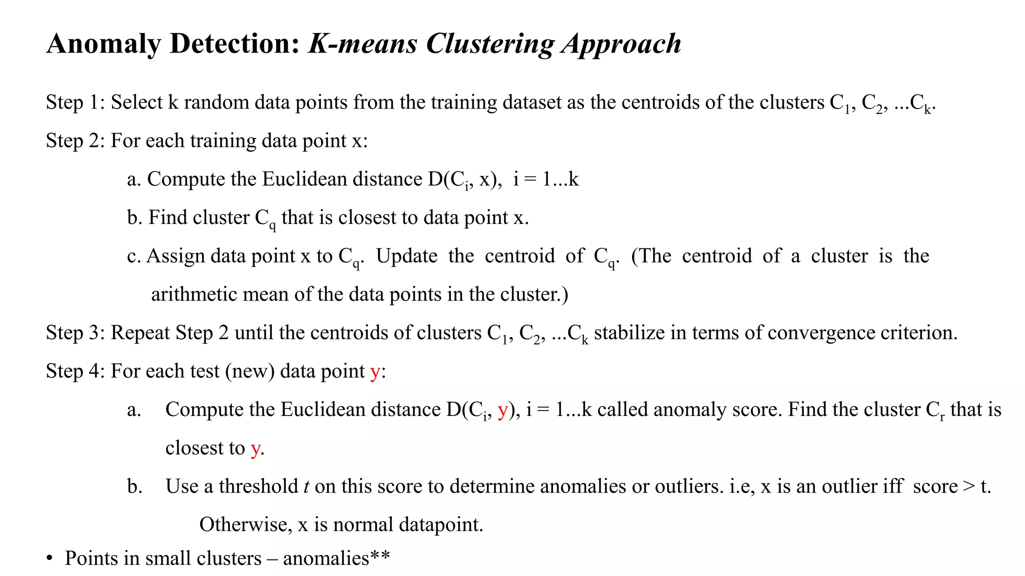 Anomaly Detection: K-means Clustering Approach
Step 1: Select k random data points from the training dataset as the centroids of the clusters C1, C2, ...Ck.
Step 2: For each training data point x:
a. Compute the Euclidean distance D(Ci, x), i = 1...k
b. Find cluster Cq that is closest to data point x.
c. Assign data point x to Cq. Update the centroid of Cq. (The centroid of a cluster is the
arithmetic mean of the data points in the cluster.)
Step 3: Repeat Step 2 until the centroids of clusters C1, C2, ...Ck stabilize in terms of convergence criterion.
Step 4: For each test (new) data point y:
a. Compute the Euclidean distance D(Ci, y), i = 1...k called anomaly score. Find the cluster Cr that is
closest to y.
b. Use a threshold t on this score to determine anomalies or outliers. i.e, x is an outlier iff score > t.
Otherwise, x is normal datapoint.
• Points in small clusters – anomalies**
 