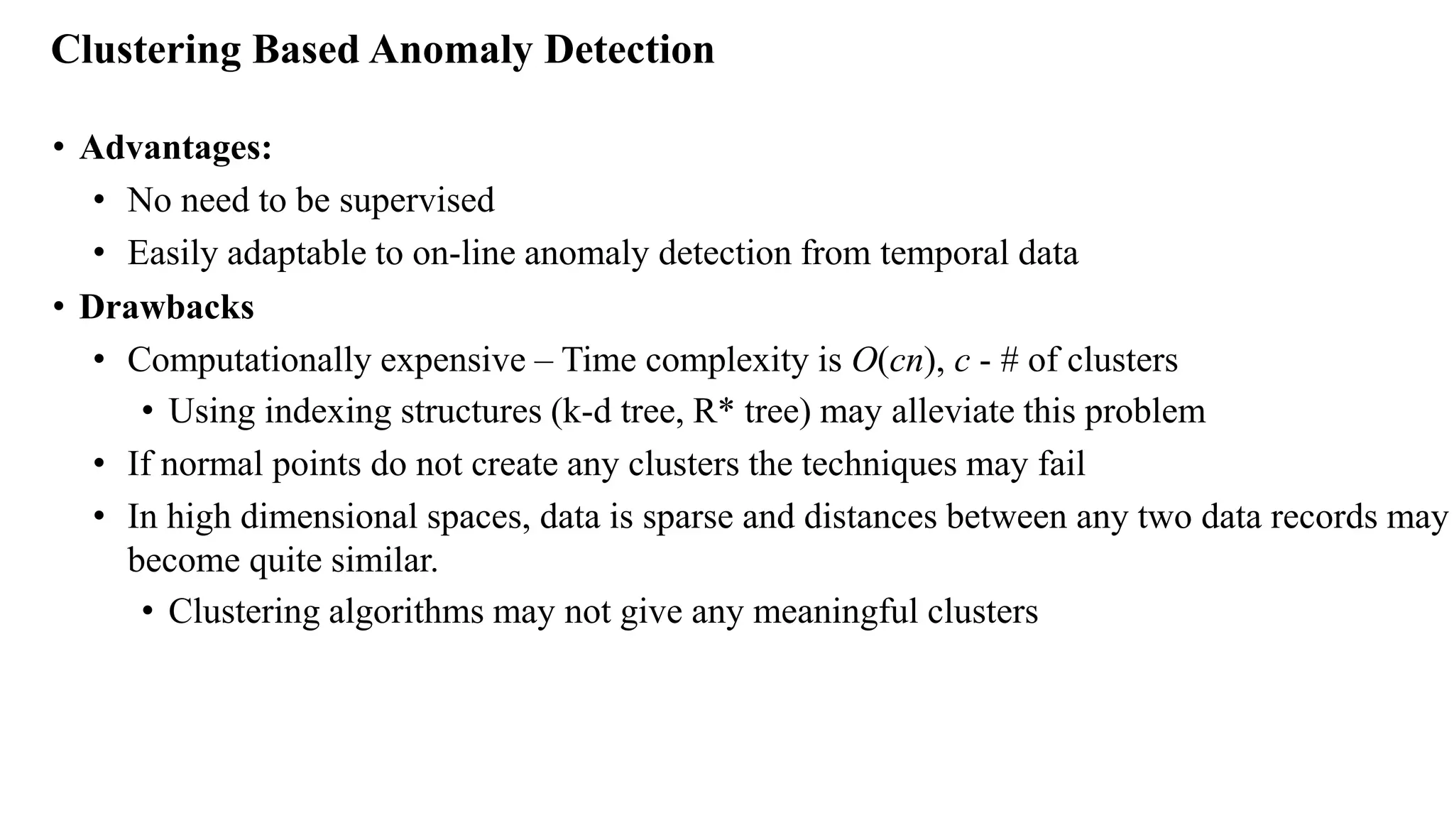 Clustering Based Anomaly Detection
• Advantages:
• No need to be supervised
• Easily adaptable to on-line anomaly detection from temporal data
• Drawbacks
• Computationally expensive – Time complexity is O(cn), c - # of clusters
• Using indexing structures (k-d tree, R* tree) may alleviate this problem
• If normal points do not create any clusters the techniques may fail
• In high dimensional spaces, data is sparse and distances between any two data records may
become quite similar.
• Clustering algorithms may not give any meaningful clusters
 