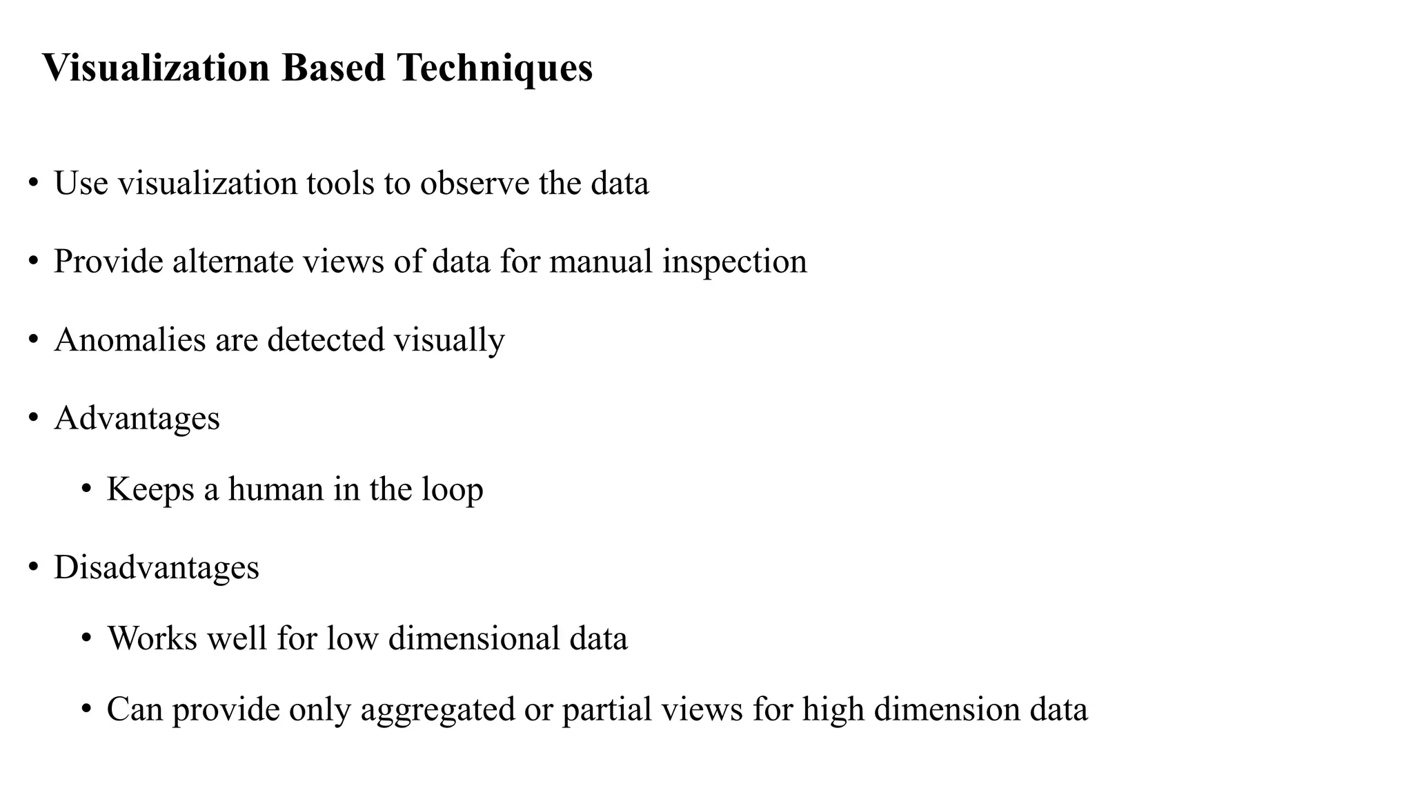 Visualization Based Techniques
• Use visualization tools to observe the data
• Provide alternate views of data for manual inspection
• Anomalies are detected visually
• Advantages
• Keeps a human in the loop
• Disadvantages
• Works well for low dimensional data
• Can provide only aggregated or partial views for high dimension data
 