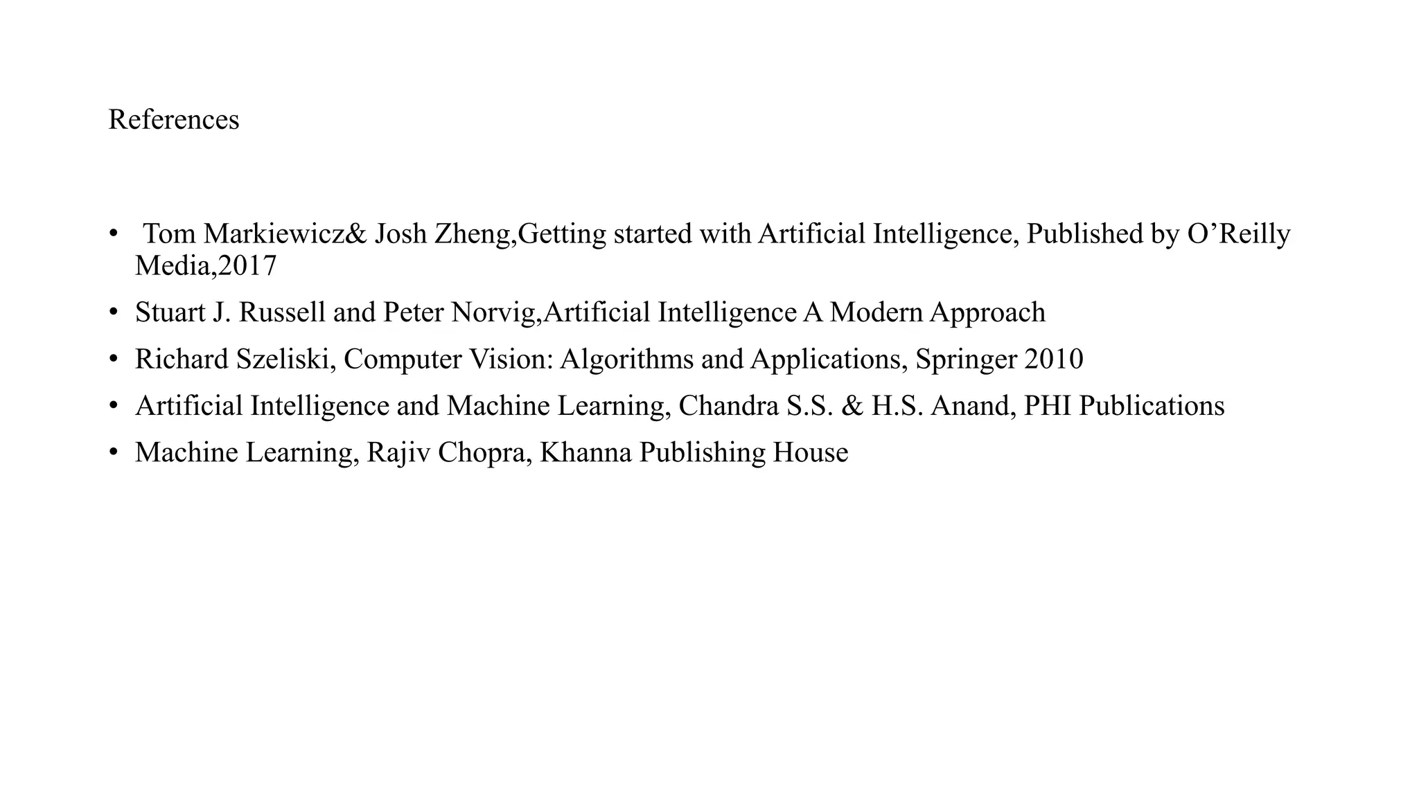 References
• Tom Markiewicz& Josh Zheng,Getting started with Artificial Intelligence, Published by O’Reilly
Media,2017
• Stuart J. Russell and Peter Norvig,Artificial Intelligence A Modern Approach
• Richard Szeliski, Computer Vision: Algorithms and Applications, Springer 2010
• Artificial Intelligence and Machine Learning, Chandra S.S. & H.S. Anand, PHI Publications
• Machine Learning, Rajiv Chopra, Khanna Publishing House
 