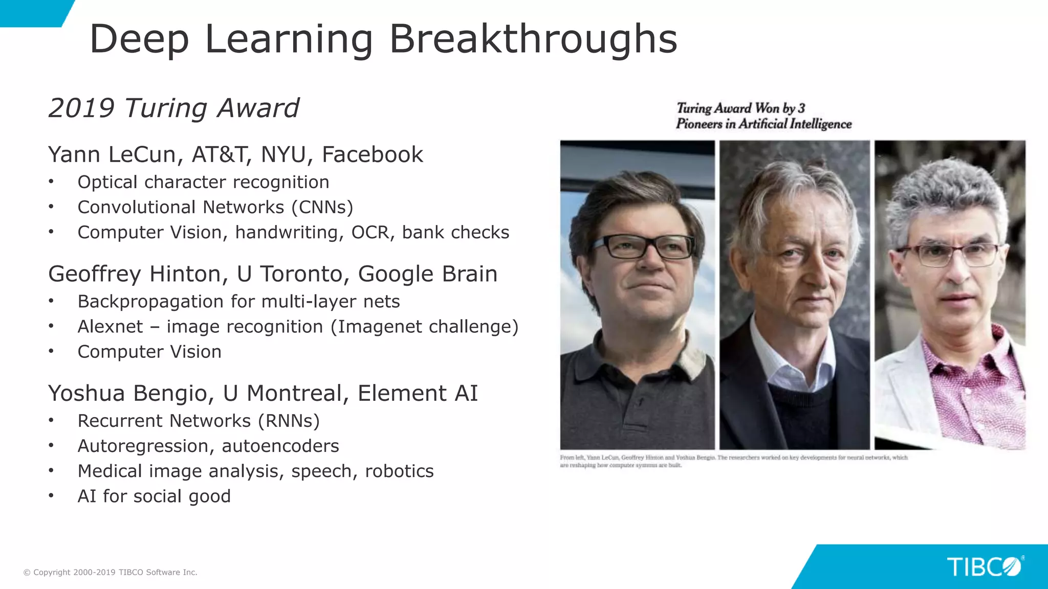 Deep Learning Breakthroughs
2019 Turing Award
Yann LeCun, AT&T, NYU, Facebook
• Optical character recognition
• Convolutional Networks (CNNs)
• Computer Vision, handwriting, OCR, bank checks
Geoffrey Hinton, U Toronto, Google Brain
• Backpropagation for multi-layer nets
• Alexnet – image recognition (Imagenet challenge)
• Computer Vision
Yoshua Bengio, U Montreal, Element AI
• Recurrent Networks (RNNs)
• Autoregression, autoencoders
• Medical image analysis, speech, robotics
• AI for social good
© Copyright 2000-2019 TIBCO Software Inc.
 