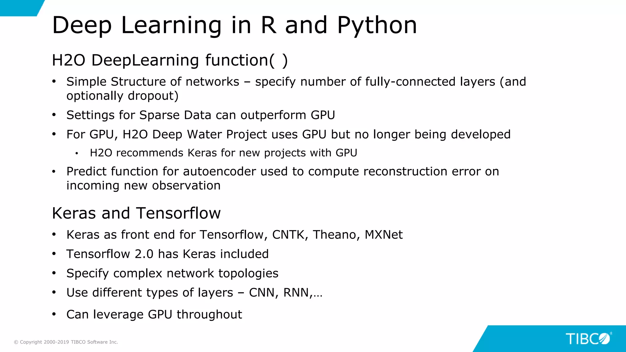 H2O DeepLearning function( )
• Simple Structure of networks – specify number of fully-connected layers (and
optionally dropout)
• Settings for Sparse Data can outperform GPU
• For GPU, H2O Deep Water Project uses GPU but no longer being developed
• H2O recommends Keras for new projects with GPU
• Predict function for autoencoder used to compute reconstruction error on
incoming new observation
Keras and Tensorflow
• Keras as front end for Tensorflow, CNTK, Theano, MXNet
• Tensorflow 2.0 has Keras included
• Specify complex network topologies
• Use different types of layers – CNN, RNN,…
• Can leverage GPU throughout
Deep Learning in R and Python
© Copyright 2000-2019 TIBCO Software Inc.
 