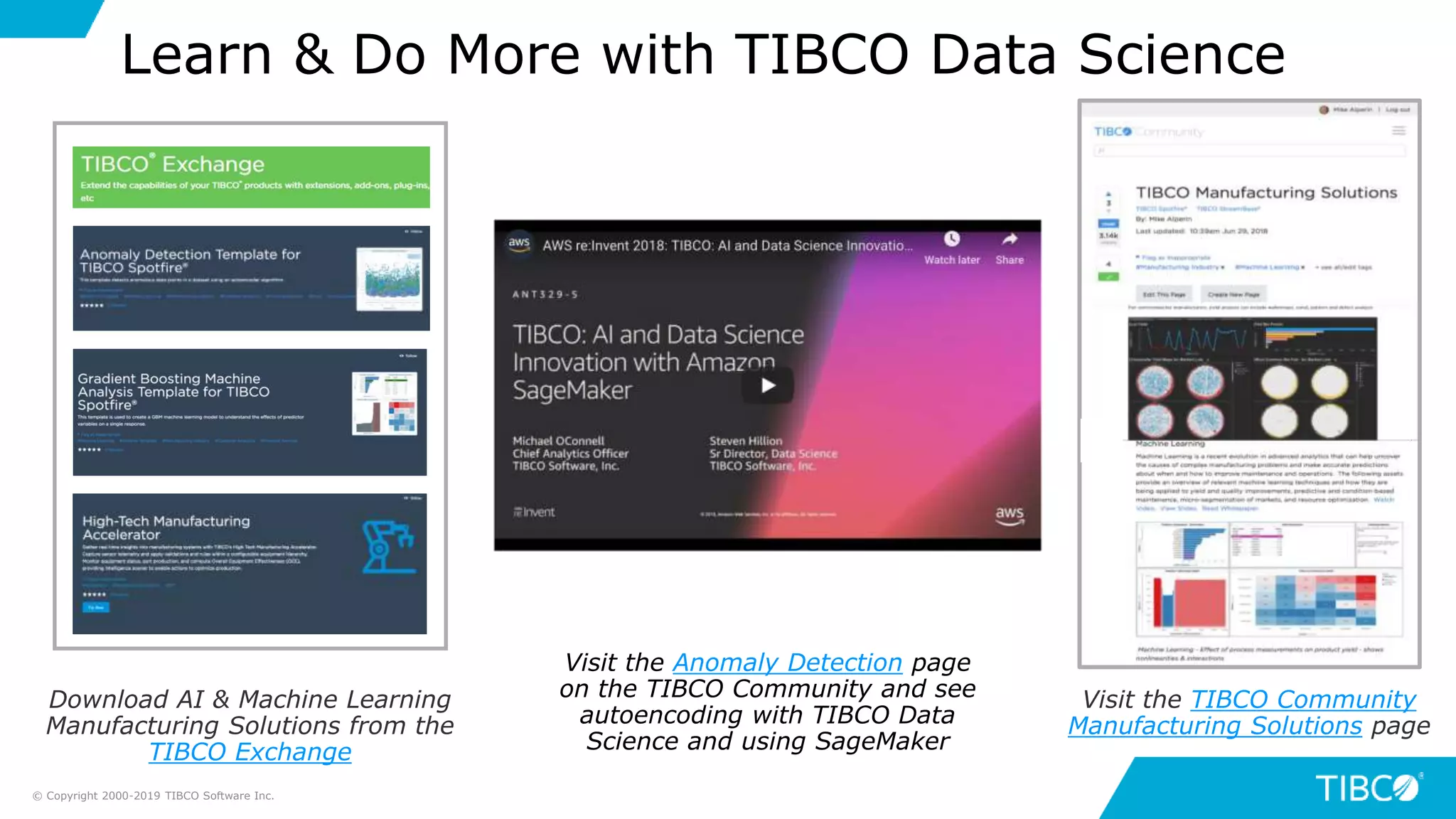 Visit the Anomaly Detection page
on the TIBCO Community and see
autoencoding with TIBCO Data
Science and using SageMaker
Learn & Do More with TIBCO Data Science
Visit the TIBCO Community
Manufacturing Solutions page
Download AI & Machine Learning
Manufacturing Solutions from the
TIBCO Exchange
© Copyright 2000-2019 TIBCO Software Inc.
 