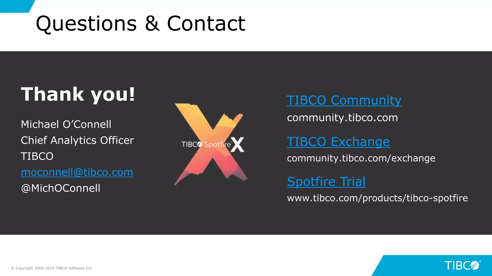 41
Questions & Contact
Thank you!
Michael O’Connell
Chief Analytics Officer
TIBCO
moconnell@tibco.com
@MichOConnell
TIBCO Community
community.tibco.com
TIBCO Exchange
community.tibco.com/exchange
Spotfire Trial
www.tibco.com/products/tibco-spotfire
© Copyright 2000-2019 TIBCO Software Inc.
 