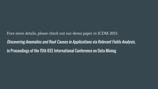 Fore more details, please check out our demo paper in ICDM 2015:
Discovering Anomalies and Root Causes in Applications via Relevant Fields Analysis,
in Proceedings of the 15th IEEE International Conference on Data Mining
 