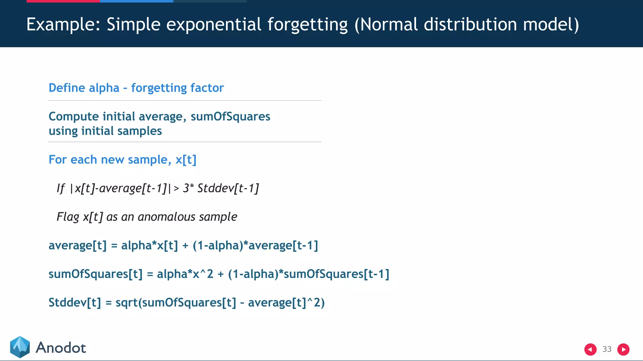33
Example: Simple exponential forgetting (Normal distribution model)
Define alpha – forgetting factor
Compute initial average, sumOfSquares
using initial samples
For each new sample, x[t]
If |x[t]-average[t-1]|> 3* Stddev[t-1]
Flag x[t] as an anomalous sample
average[t] = alpha*x[t] + (1-alpha)*average[t-1]
sumOfSquares[t] = alpha*x^2 + (1-alpha)*sumOfSquares[t-1]
Stddev[t] = sqrt(sumOfSquares[t] – average[t]^2)
 
