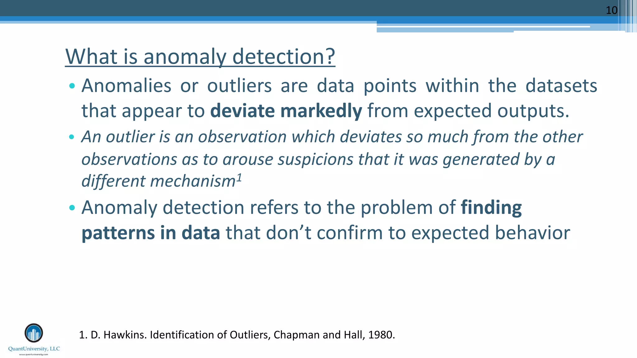 What is anomaly detection? • Anomalies or outliers are data points within the datasets that appear to deviate markedly from expected outputs. • An outlier is an observation which deviates so much from the other observations as to arouse suspicions that it was generated by a different mechanism1 • Anomaly detection refers to the problem of finding patterns in data that don’t confirm to expected behavior 10 1. D. Hawkins. Identification of Outliers, Chapman and Hall, 1980. 