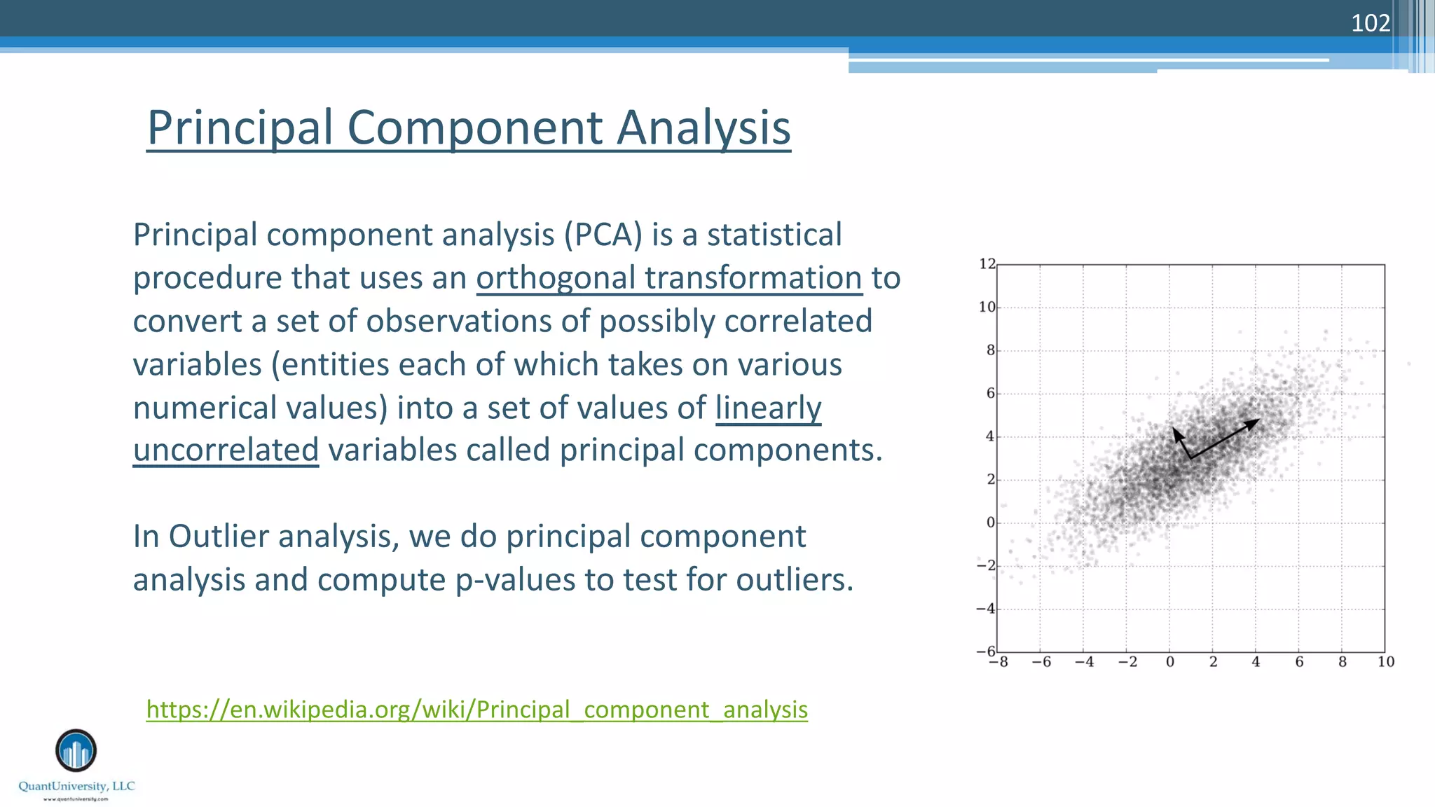 102 Principal Component Analysis Principal component analysis (PCA) is a statistical procedure that uses an orthogonal transformation to convert a set of observations of possibly correlated variables (entities each of which takes on various numerical values) into a set of values of linearly uncorrelated variables called principal components. In Outlier analysis, we do principal component analysis and compute p-values to test for outliers. https://en.wikipedia.org/wiki/Principal_component_analysis 