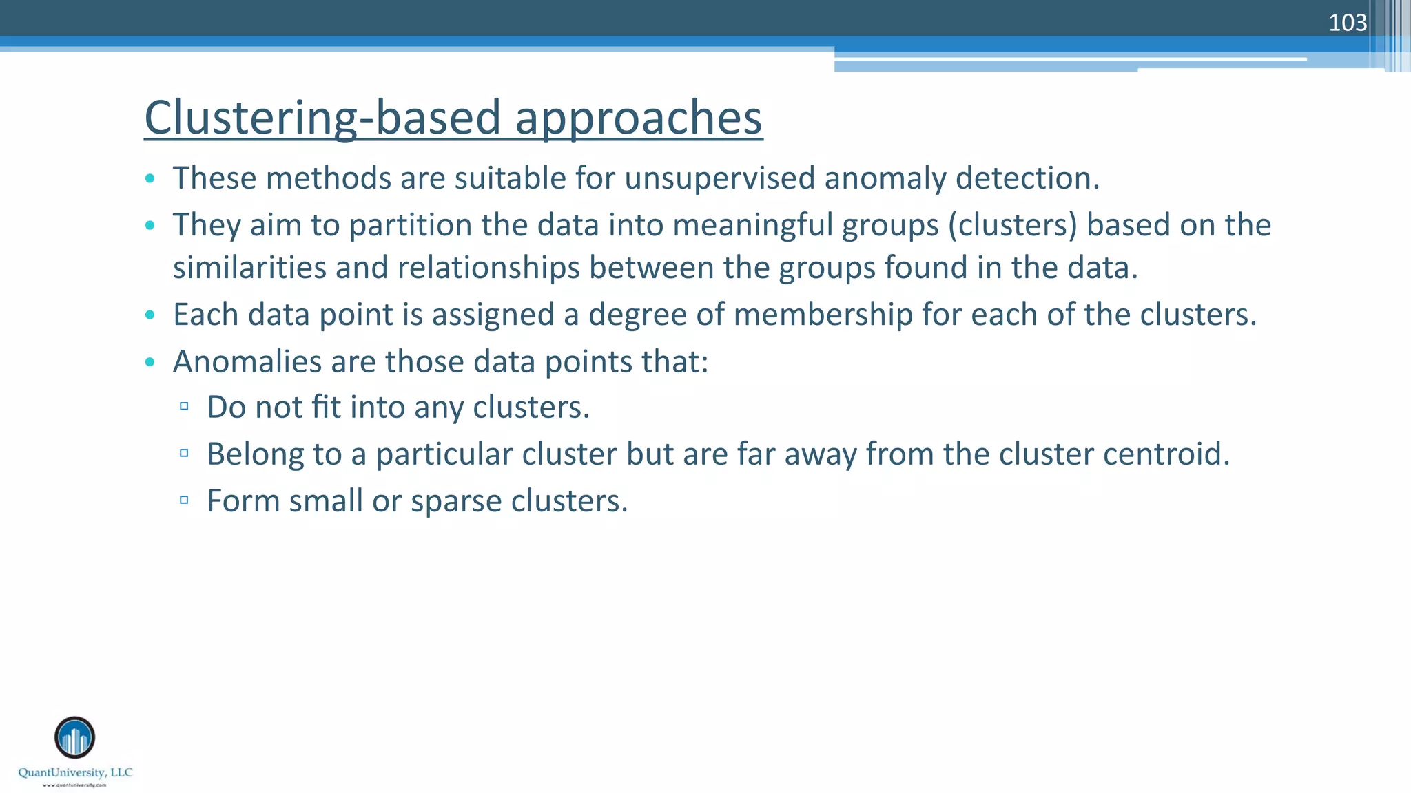 Clustering-based approaches • These methods are suitable for unsupervised anomaly detection. • They aim to partition the data into meaningful groups (clusters) based on the similarities and relationships between the groups found in the data. • Each data point is assigned a degree of membership for each of the clusters. • Anomalies are those data points that: ▫ Do not ﬁt into any clusters. ▫ Belong to a particular cluster but are far away from the cluster centroid. ▫ Form small or sparse clusters. 103 