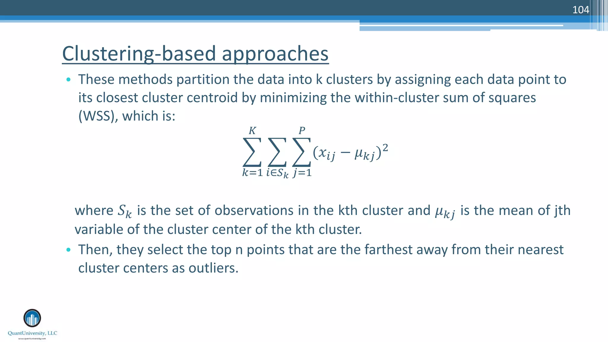 Clustering-based approaches • These methods partition the data into k clusters by assigning each data point to its closest cluster centroid by minimizing the within-cluster sum of squares (WSS), which is: ! "#$ % ! &∈() ! *#$ + (-&* − /"*)1 where 2" is the set of observations in the kth cluster and /"* is the mean of jth variable of the cluster center of the kth cluster. • Then, they select the top n points that are the farthest away from their nearest cluster centers as outliers. 104 