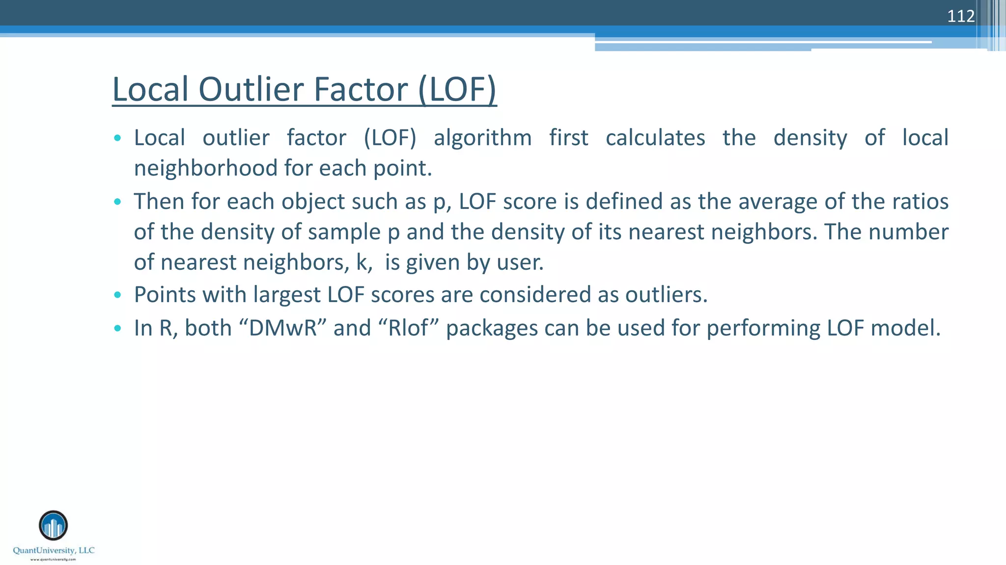Local Outlier Factor (LOF) • Local outlier factor (LOF) algorithm first calculates the density of local neighborhood for each point. • Then for each object such as p, LOF score is defined as the average of the ratios of the density of sample p and the density of its nearest neighbors. The number of nearest neighbors, k, is given by user. • Points with largest LOF scores are considered as outliers. • In R, both “DMwR” and “Rlof” packages can be used for performing LOF model. 112 