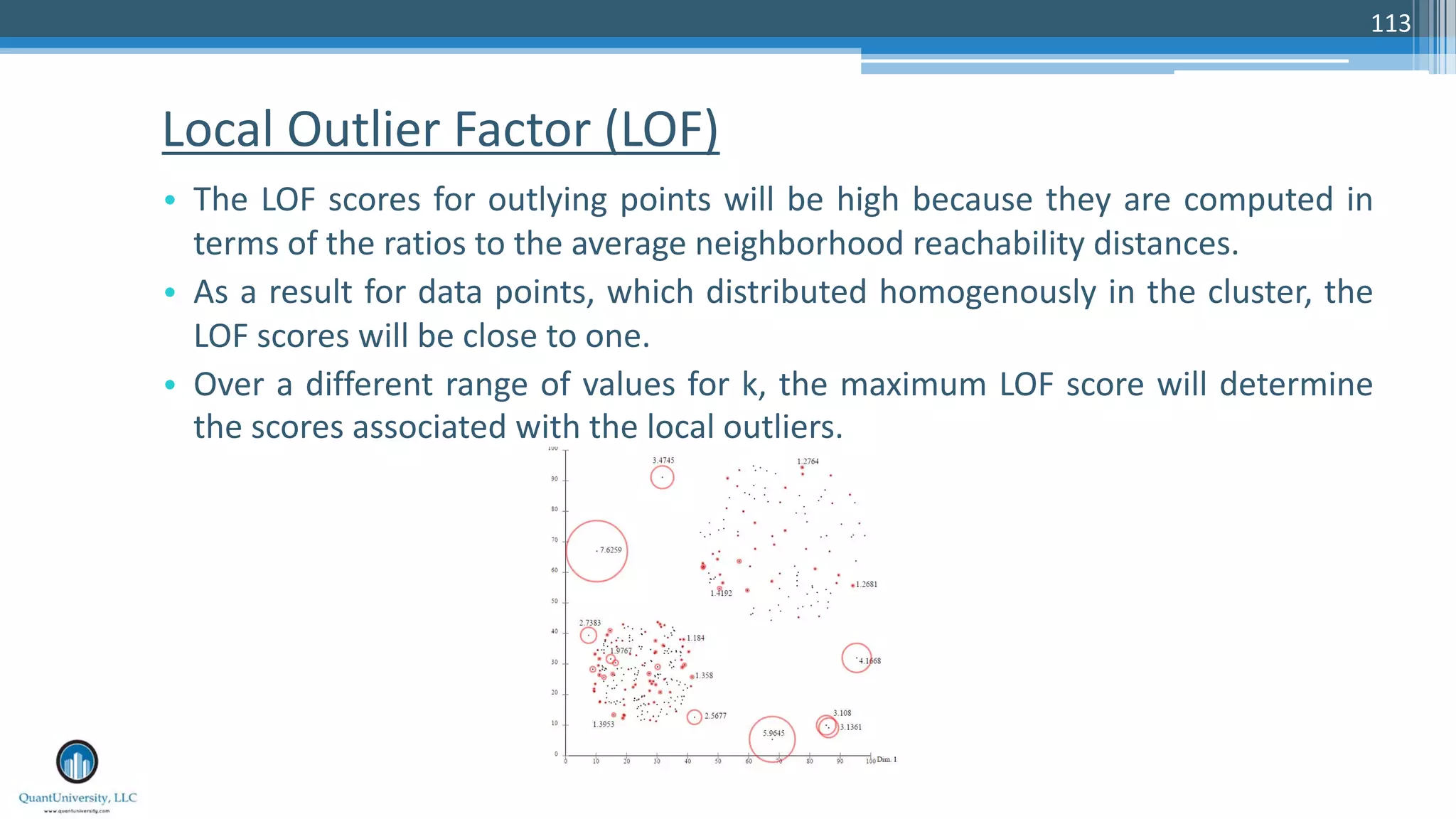 Local Outlier Factor (LOF) • The LOF scores for outlying points will be high because they are computed in terms of the ratios to the average neighborhood reachability distances. • As a result for data points, which distributed homogenously in the cluster, the LOF scores will be close to one. • Over a different range of values for k, the maximum LOF score will determine the scores associated with the local outliers. 113 