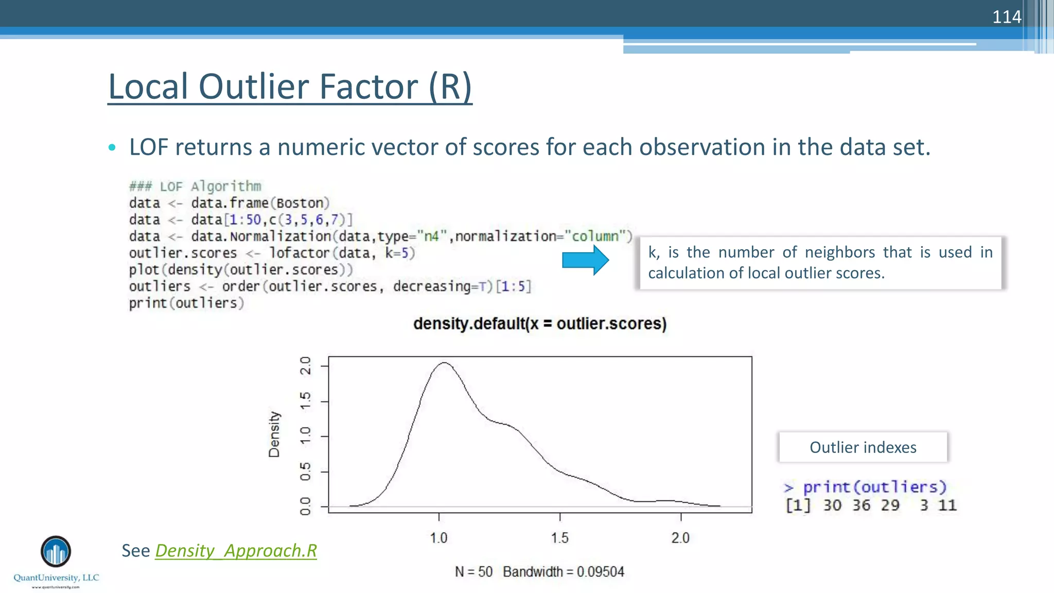 Local Outlier Factor (R) • LOF returns a numeric vector of scores for each observation in the data set. 114 k, is the number of neighbors that is used in calculation of local outlier scores. See Density_Approach.R Outlier indexes 