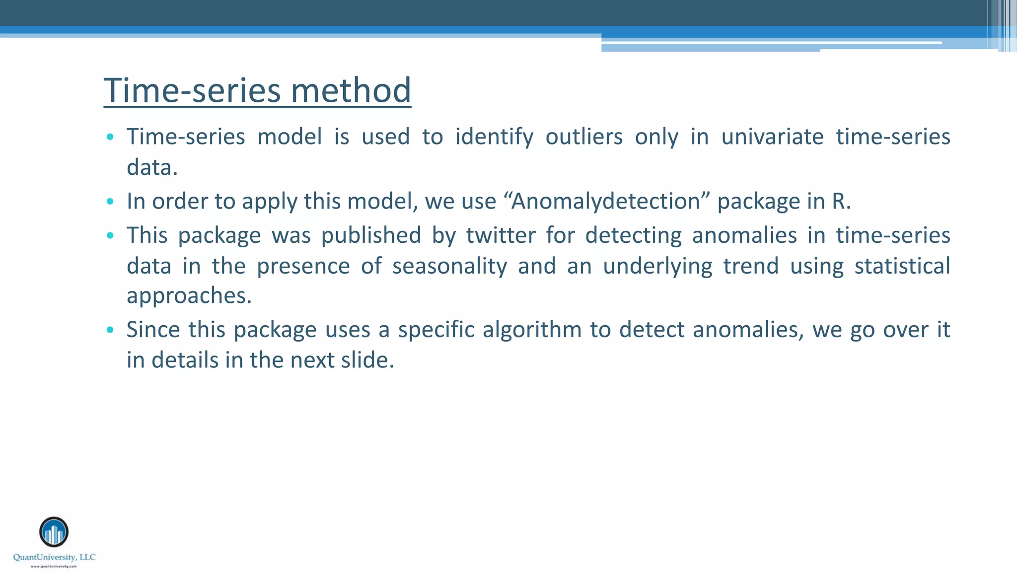 Time-series method • Time-series model is used to identify outliers only in univariate time-series data. • In order to apply this model, we use “Anomalydetection” package in R. • This package was published by twitter for detecting anomalies in time-series data in the presence of seasonality and an underlying trend using statistical approaches. • Since this package uses a specific algorithm to detect anomalies, we go over it in details in the next slide. 