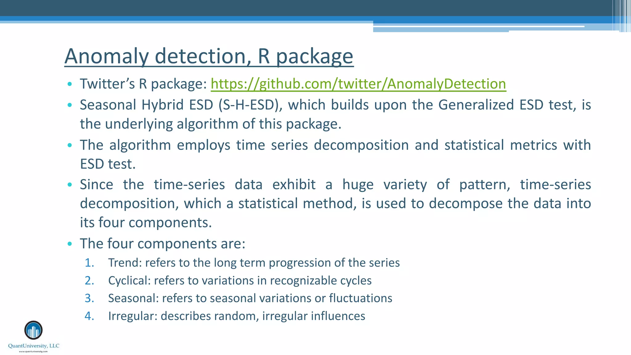 Anomaly detection, R package • Twitter’s R package: https://github.com/twitter/AnomalyDetection • Seasonal Hybrid ESD (S-H-ESD), which builds upon the Generalized ESD test, is the underlying algorithm of this package. • The algorithm employs time series decomposition and statistical metrics with ESD test. • Since the time-series data exhibit a huge variety of pattern, time-series decomposition, which a statistical method, is used to decompose the data into its four components. • The four components are: 1. Trend: refers to the long term progression of the series 2. Cyclical: refers to variations in recognizable cycles 3. Seasonal: refers to seasonal variations or fluctuations 4. Irregular: describes random, irregular influences 