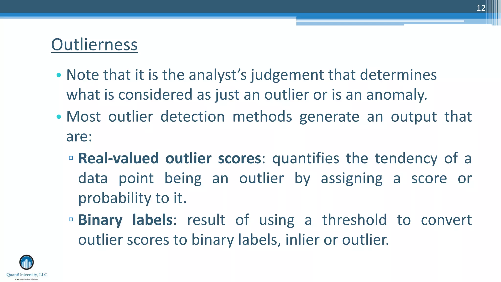 12 • Note that it is the analyst’s judgement that determines what is considered as just an outlier or is an anomaly. • Most outlier detection methods generate an output that are: ▫ Real-valued outlier scores: quantifies the tendency of a data point being an outlier by assigning a score or probability to it. ▫ Binary labels: result of using a threshold to convert outlier scores to binary labels, inlier or outlier. Outlierness 