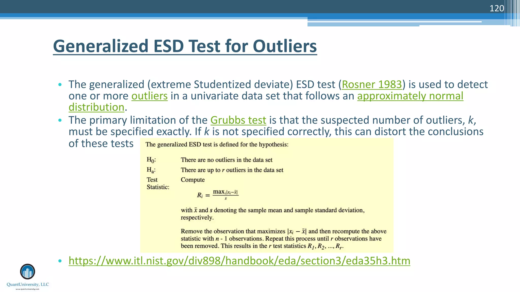 120 • The generalized (extreme Studentized deviate) ESD test (Rosner 1983) is used to detect one or more outliers in a univariate data set that follows an approximately normal distribution. • The primary limitation of the Grubbs test is that the suspected number of outliers, k, must be specified exactly. If k is not specified correctly, this can distort the conclusions of these tests • https://www.itl.nist.gov/div898/handbook/eda/section3/eda35h3.htm Generalized ESD Test for Outliers 