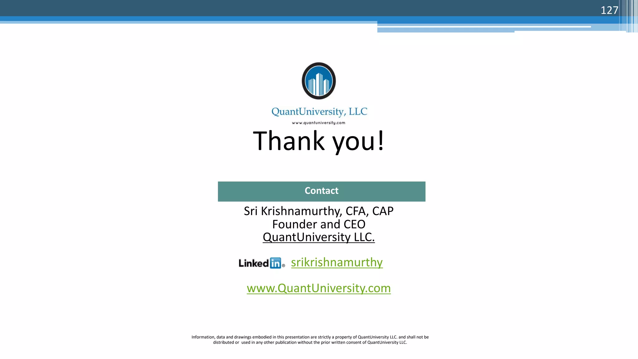 Thank you! Sri Krishnamurthy, CFA, CAP Founder and CEO QuantUniversity LLC. srikrishnamurthy www.QuantUniversity.com Contact Information, data and drawings embodied in this presentation are strictly a property of QuantUniversity LLC. and shall not be distributed or used in any other publication without the prior written consent of QuantUniversity LLC. 127 