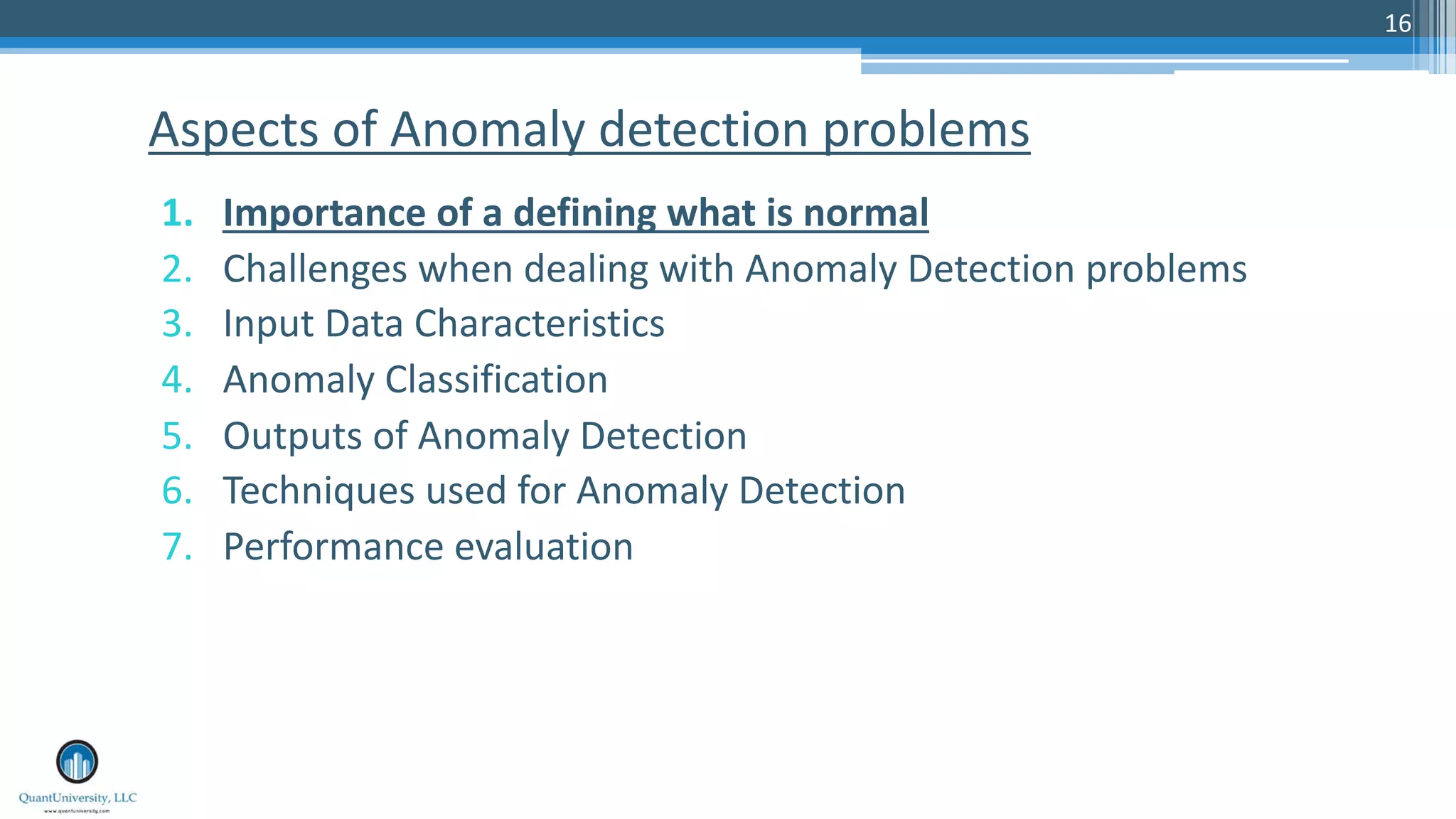 16 1. Importance of a defining what is normal 2. Challenges when dealing with Anomaly Detection problems 3. Input Data Characteristics 4. Anomaly Classification 5. Outputs of Anomaly Detection 6. Techniques used for Anomaly Detection 7. Performance evaluation Aspects of Anomaly detection problems 