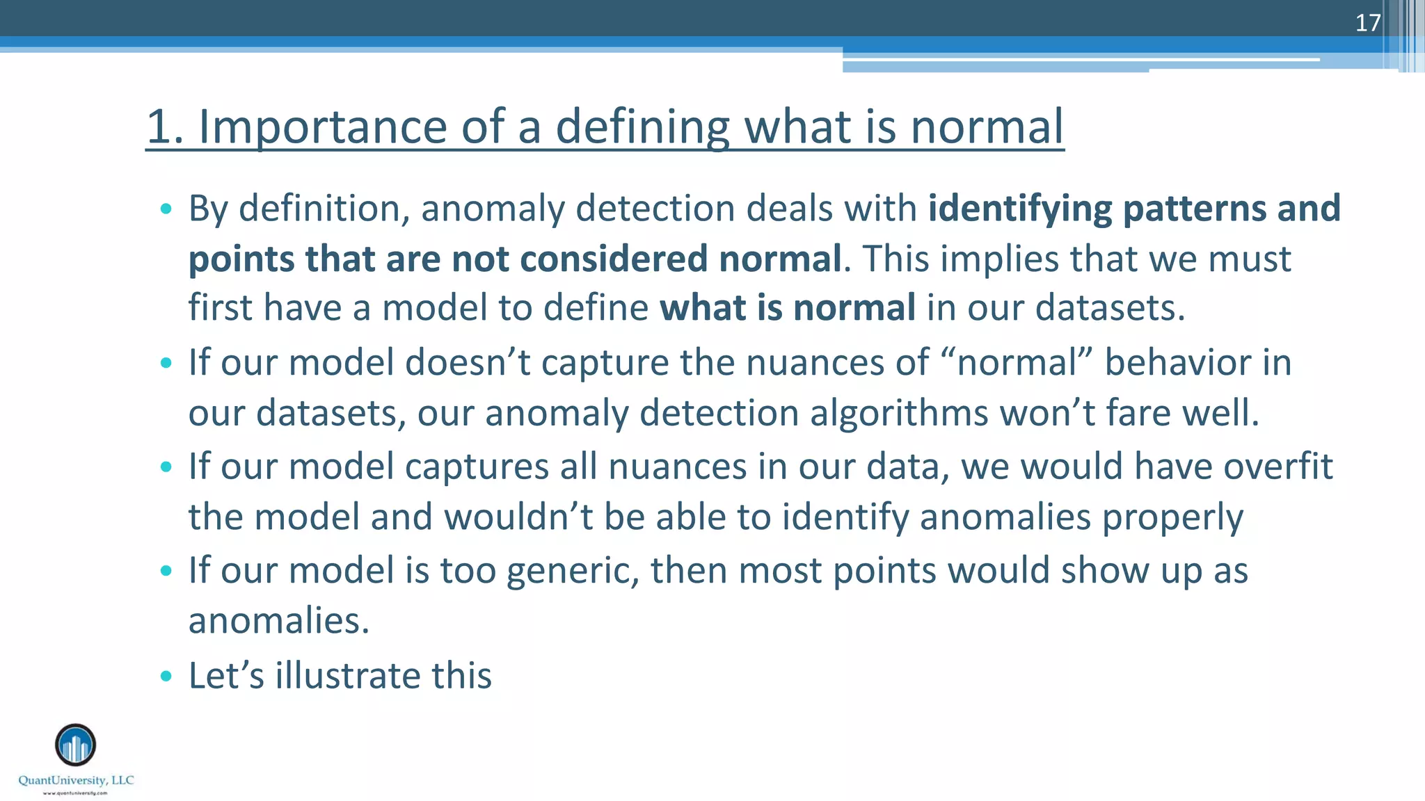 17 • By definition, anomaly detection deals with identifying patterns and points that are not considered normal. This implies that we must first have a model to define what is normal in our datasets. • If our model doesn’t capture the nuances of “normal” behavior in our datasets, our anomaly detection algorithms won’t fare well. • If our model captures all nuances in our data, we would have overfit the model and wouldn’t be able to identify anomalies properly • If our model is too generic, then most points would show up as anomalies. • Let’s illustrate this 1. Importance of a defining what is normal 