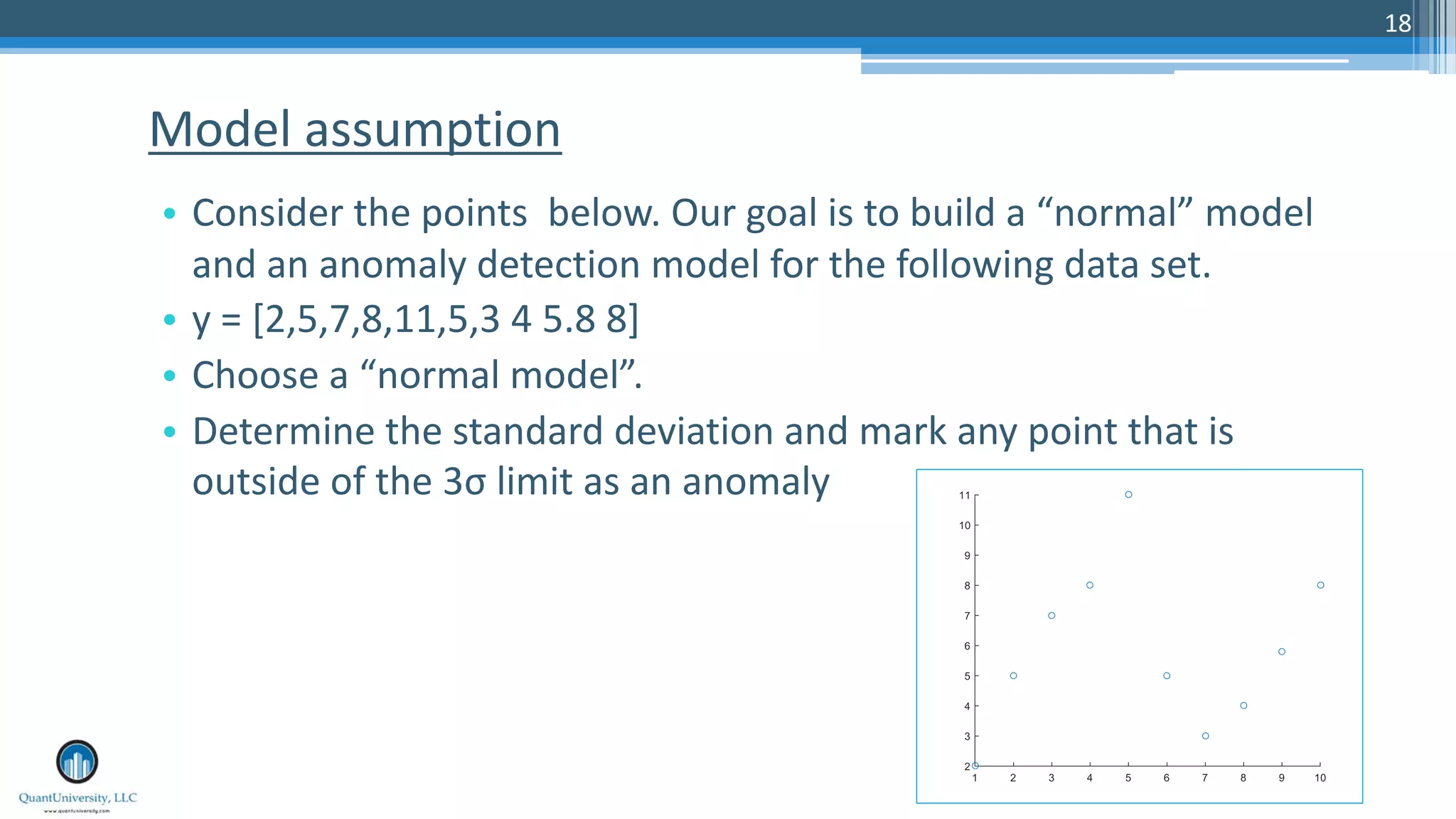 18 • Consider the points below. Our goal is to build a “normal” model and an anomaly detection model for the following data set. • y = [2,5,7,8,11,5,3 4 5.8 8] • Choose a “normal model”. • Determine the standard deviation and mark any point that is outside of the 3σ limit as an anomaly Model assumption 