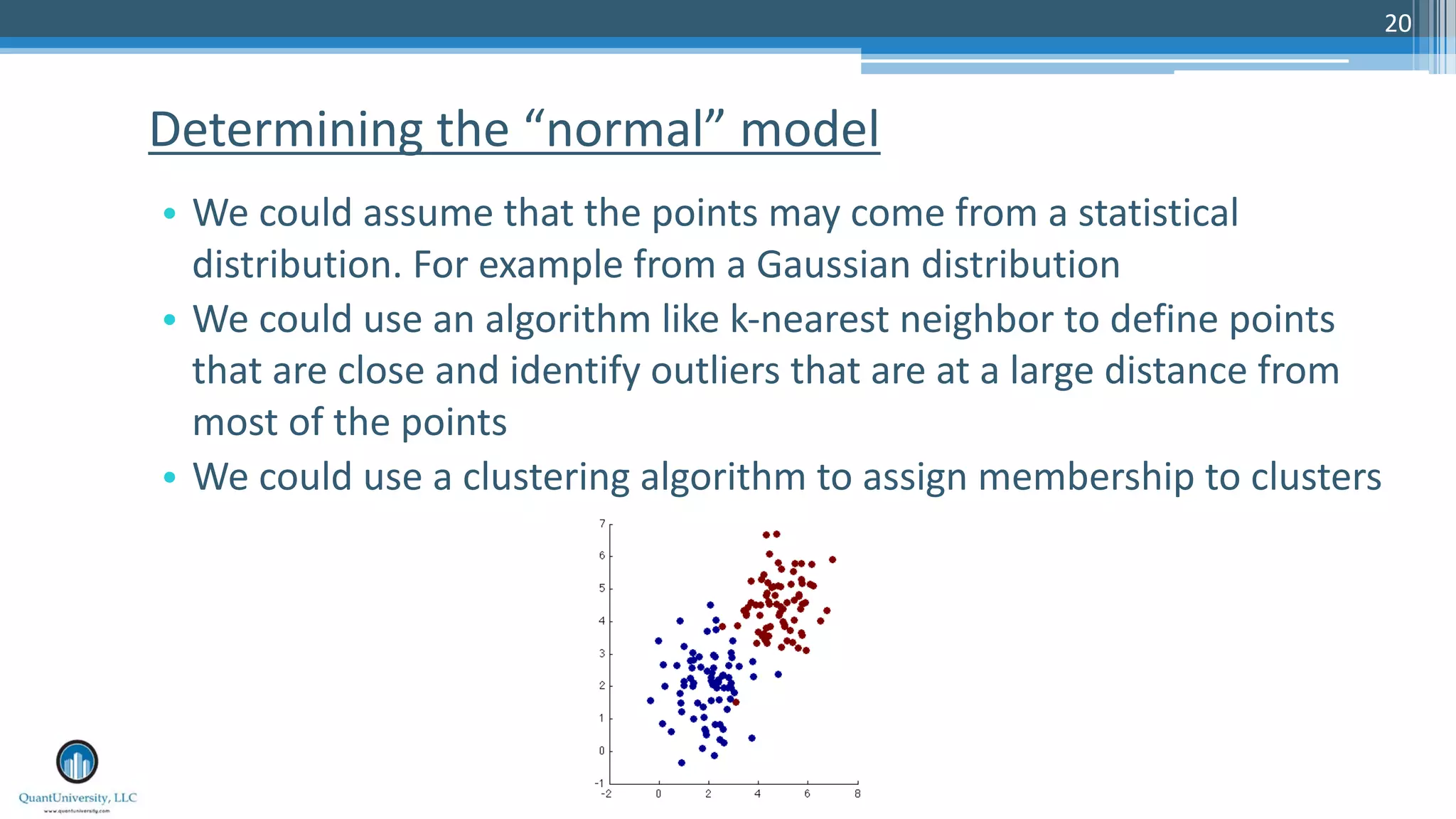 20 • We could assume that the points may come from a statistical distribution. For example from a Gaussian distribution • We could use an algorithm like k-nearest neighbor to define points that are close and identify outliers that are at a large distance from most of the points • We could use a clustering algorithm to assign membership to clusters Determining the “normal” model 