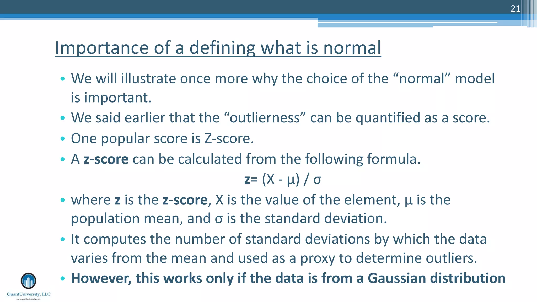 21 • We will illustrate once more why the choice of the “normal” model is important. • We said earlier that the “outlierness” can be quantified as a score. • One popular score is Z-score. • A z-score can be calculated from the following formula. z= (X - μ) / σ • where z is the z-score, X is the value of the element, μ is the population mean, and σ is the standard deviation. • It computes the number of standard deviations by which the data varies from the mean and used as a proxy to determine outliers. • However, this works only if the data is from a Gaussian distribution Importance of a defining what is normal 