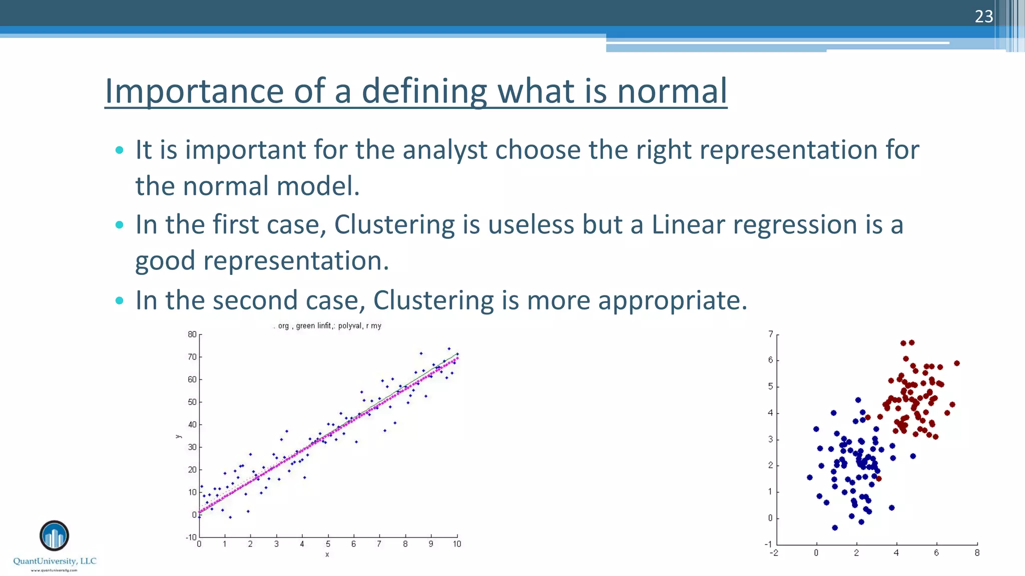 23 • It is important for the analyst choose the right representation for the normal model. • In the first case, Clustering is useless but a Linear regression is a good representation. • In the second case, Clustering is more appropriate. Importance of a defining what is normal 