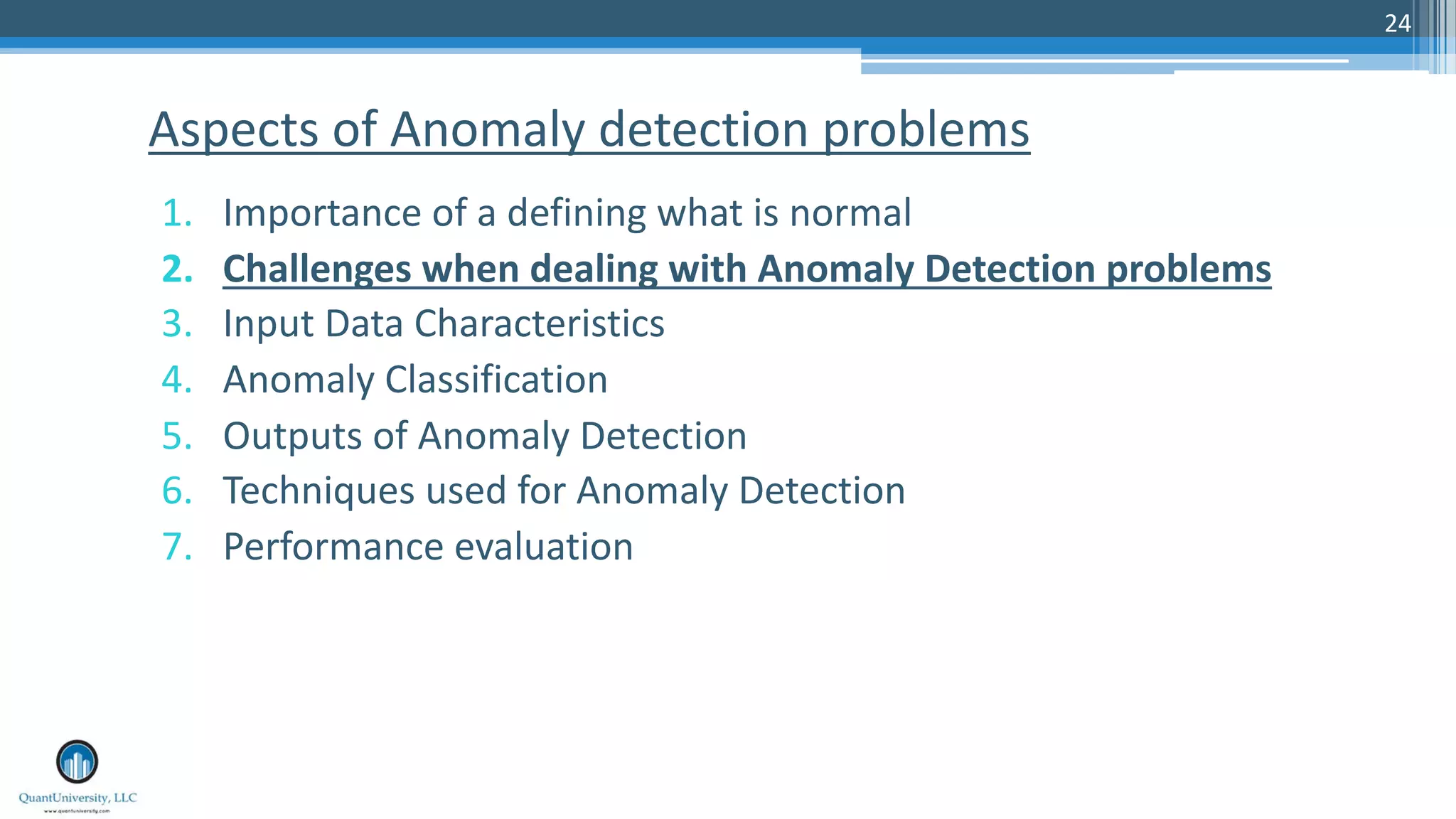 24 1. Importance of a defining what is normal 2. Challenges when dealing with Anomaly Detection problems 3. Input Data Characteristics 4. Anomaly Classification 5. Outputs of Anomaly Detection 6. Techniques used for Anomaly Detection 7. Performance evaluation Aspects of Anomaly detection problems 