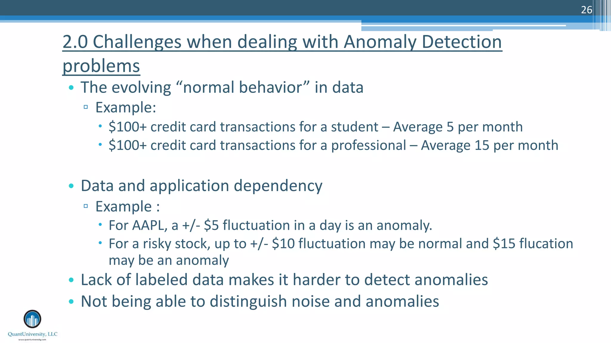 26 • The evolving “normal behavior” in data ▫ Example: – $100+ credit card transactions for a student – Average 5 per month – $100+ credit card transactions for a professional – Average 15 per month • Data and application dependency ▫ Example : – For AAPL, a +/- $5 fluctuation in a day is an anomaly. – For a risky stock, up to +/- $10 fluctuation may be normal and $15 flucation may be an anomaly • Lack of labeled data makes it harder to detect anomalies • Not being able to distinguish noise and anomalies 2.0 Challenges when dealing with Anomaly Detection problems 