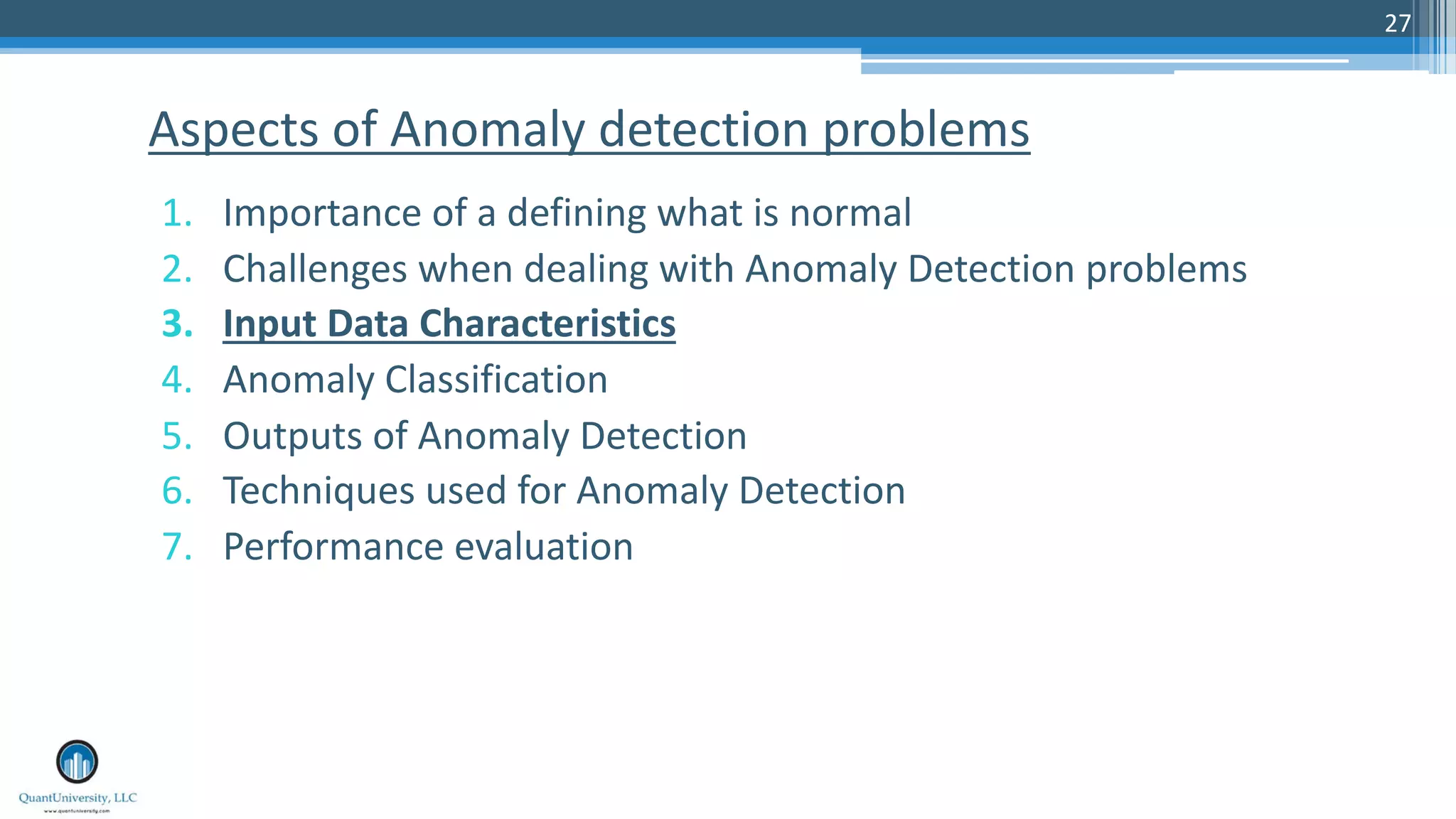 27 1. Importance of a defining what is normal 2. Challenges when dealing with Anomaly Detection problems 3. Input Data Characteristics 4. Anomaly Classification 5. Outputs of Anomaly Detection 6. Techniques used for Anomaly Detection 7. Performance evaluation Aspects of Anomaly detection problems 