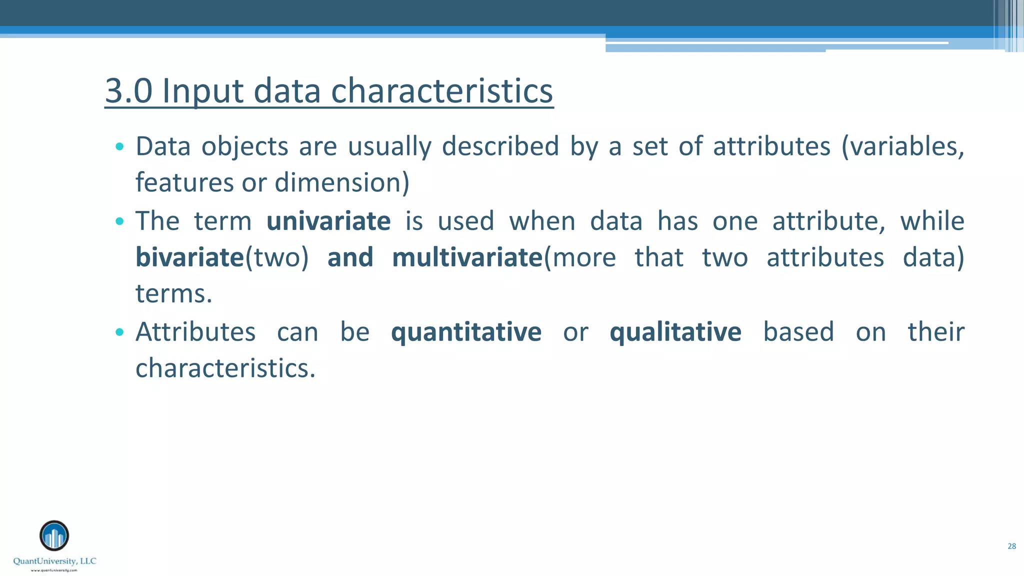 28 • Data objects are usually described by a set of attributes (variables, features or dimension) • The term univariate is used when data has one attribute, while bivariate(two) and multivariate(more that two attributes data) terms. • Attributes can be quantitative or qualitative based on their characteristics. 3.0 Input data characteristics 
