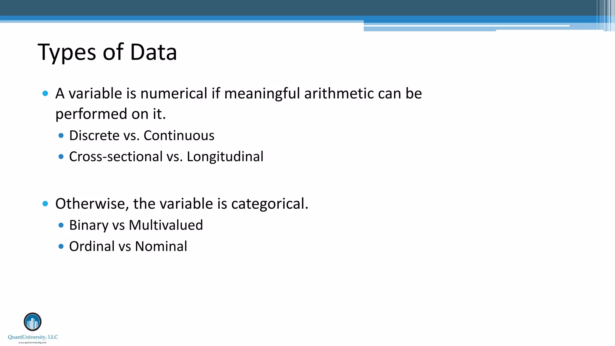 Types of Data — A variable is numerical if meaningful arithmetic can be performed on it. — Discrete vs. Continuous — Cross-sectional vs. Longitudinal — Otherwise, the variable is categorical. — Binary vs Multivalued — Ordinal vs Nominal 