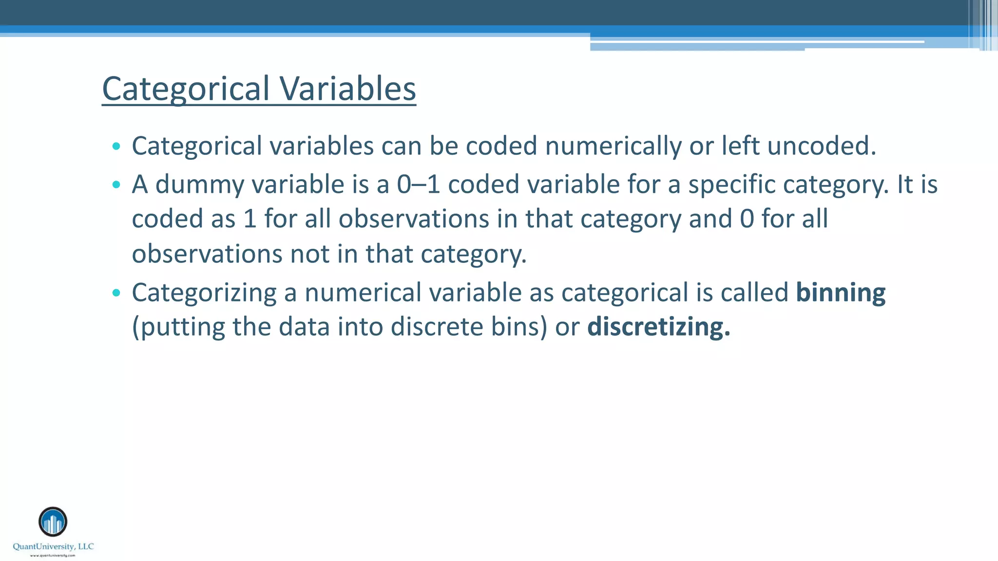 Categorical Variables • Categorical variables can be coded numerically or left uncoded. • A dummy variable is a 0–1 coded variable for a specific category. It is coded as 1 for all observations in that category and 0 for all observations not in that category. • Categorizing a numerical variable as categorical is called binning (putting the data into discrete bins) or discretizing. 