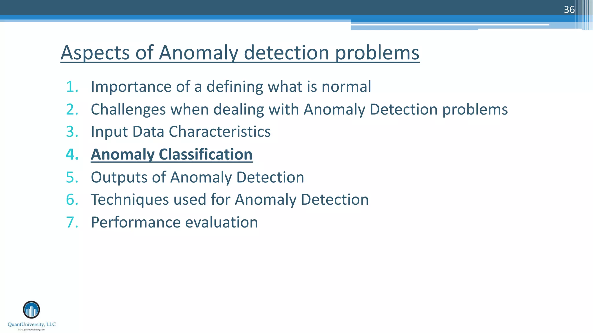 36 1. Importance of a defining what is normal 2. Challenges when dealing with Anomaly Detection problems 3. Input Data Characteristics 4. Anomaly Classification 5. Outputs of Anomaly Detection 6. Techniques used for Anomaly Detection 7. Performance evaluation Aspects of Anomaly detection problems 