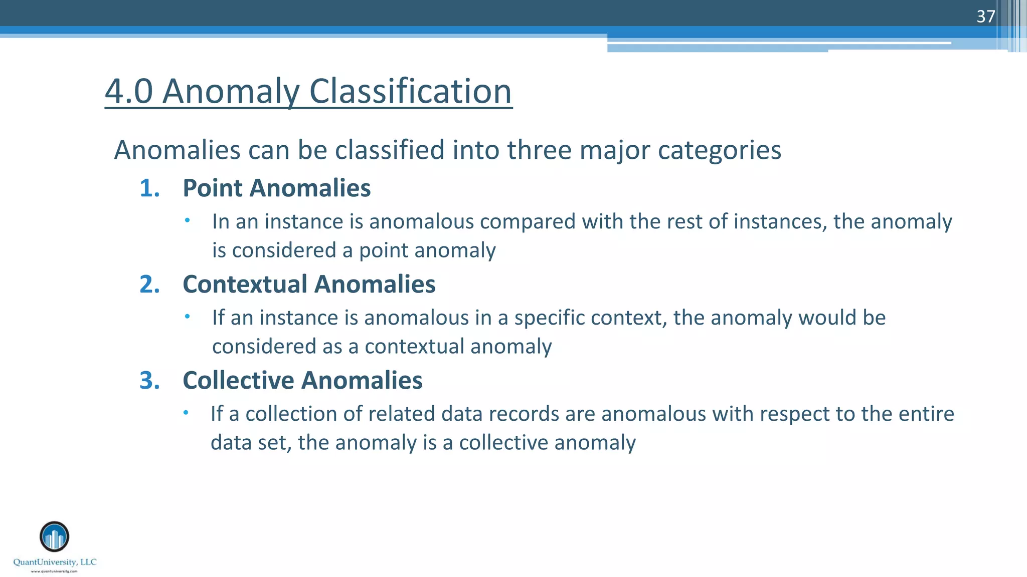 37 Anomalies can be classified into three major categories 1. Point Anomalies – In an instance is anomalous compared with the rest of instances, the anomaly is considered a point anomaly 2. Contextual Anomalies – If an instance is anomalous in a specific context, the anomaly would be considered as a contextual anomaly 3. Collective Anomalies – If a collection of related data records are anomalous with respect to the entire data set, the anomaly is a collective anomaly 4.0 Anomaly Classification 