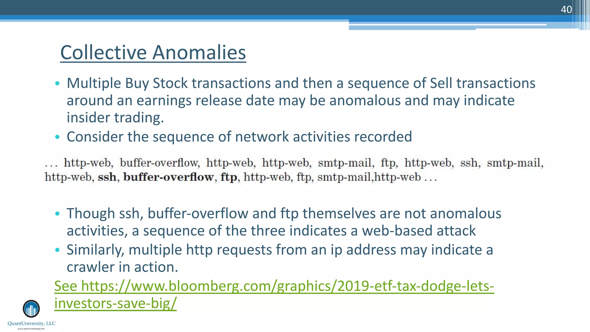 40 • Multiple Buy Stock transactions and then a sequence of Sell transactions around an earnings release date may be anomalous and may indicate insider trading. • Consider the sequence of network activities recorded • Though ssh, buffer-overflow and ftp themselves are not anomalous activities, a sequence of the three indicates a web-based attack • Similarly, multiple http requests from an ip address may indicate a crawler in action. See https://www.bloomberg.com/graphics/2019-etf-tax-dodge-lets- investors-save-big/ Collective Anomalies 