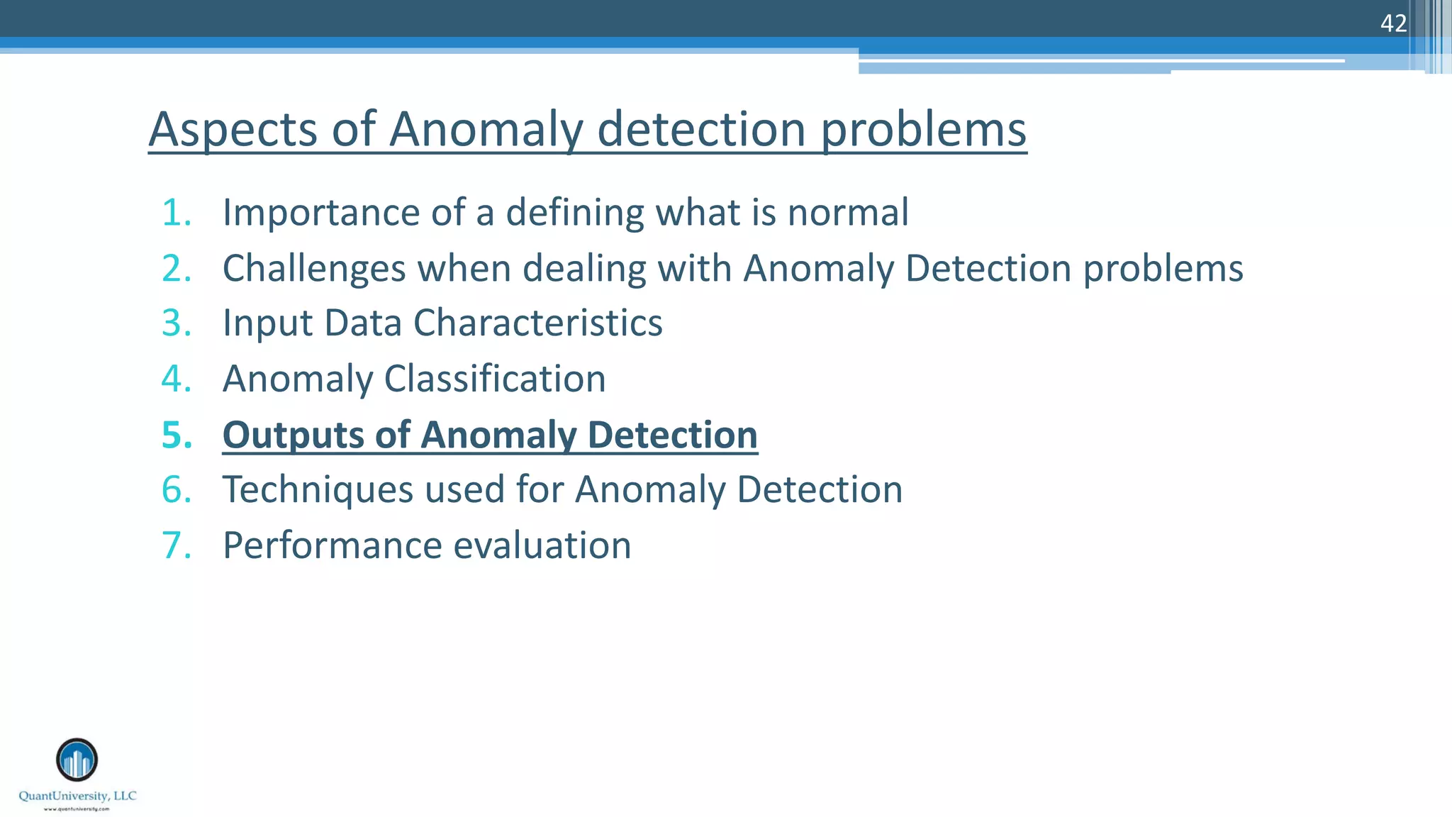 42 1. Importance of a defining what is normal 2. Challenges when dealing with Anomaly Detection problems 3. Input Data Characteristics 4. Anomaly Classification 5. Outputs of Anomaly Detection 6. Techniques used for Anomaly Detection 7. Performance evaluation Aspects of Anomaly detection problems 