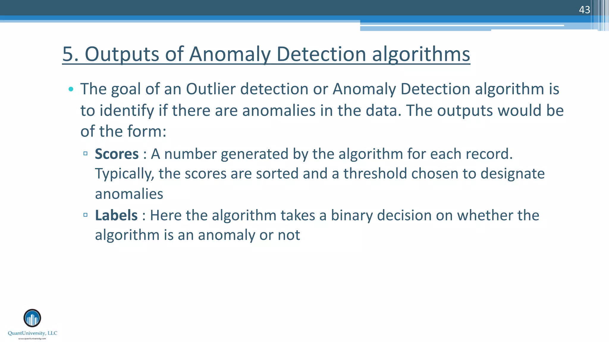 43 • The goal of an Outlier detection or Anomaly Detection algorithm is to identify if there are anomalies in the data. The outputs would be of the form: ▫ Scores : A number generated by the algorithm for each record. Typically, the scores are sorted and a threshold chosen to designate anomalies ▫ Labels : Here the algorithm takes a binary decision on whether the algorithm is an anomaly or not 5. Outputs of Anomaly Detection algorithms 